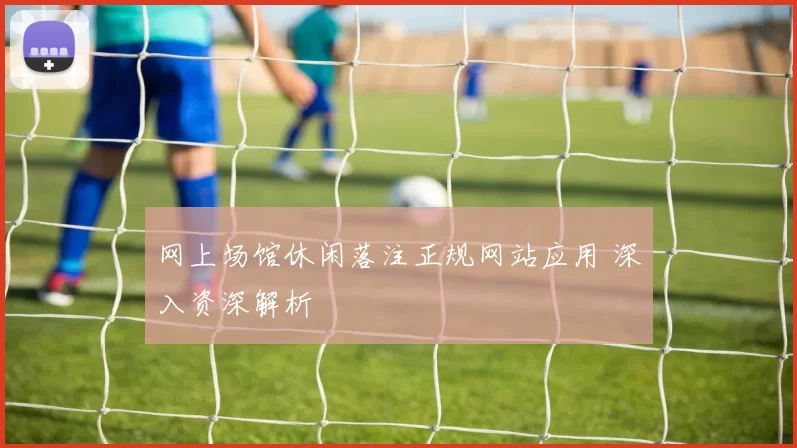 网上场馆休闲落注正规网站应用 深入资深解析